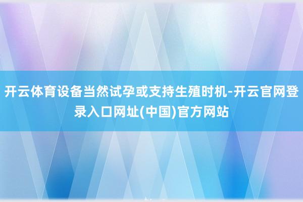 开云体育设备当然试孕或支持生殖时机-开云官网登录入口网址(中国)官方网站