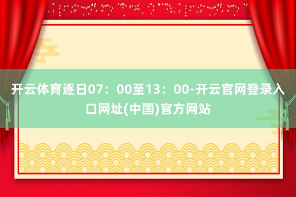 开云体育逐日07：00至13：00-开云官网登录入口网址(中国)官方网站