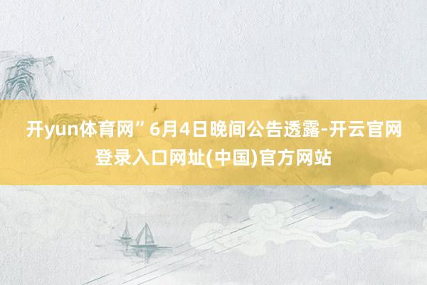 开yun体育网”　　6月4日晚间公告透露-开云官网登录入口网址(中国)官方网站