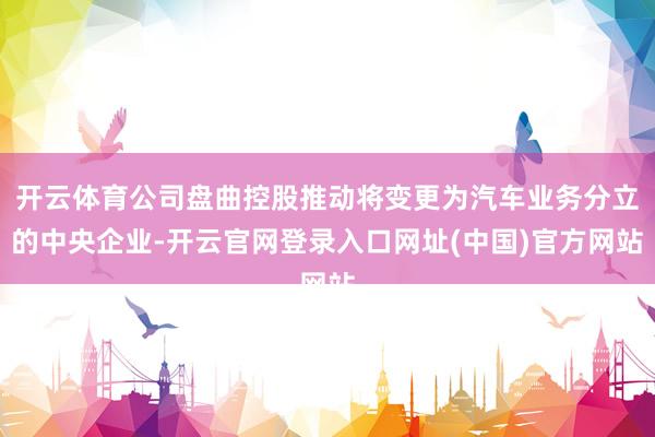 开云体育公司盘曲控股推动将变更为汽车业务分立的中央企业-开云官网登录入口网址(中国)官方网站