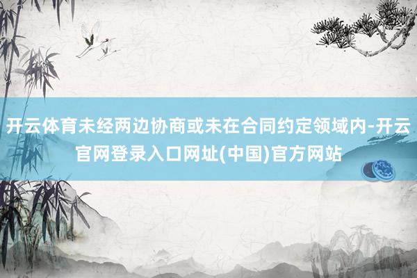 开云体育未经两边协商或未在合同约定领域内-开云官网登录入口网址(中国)官方网站