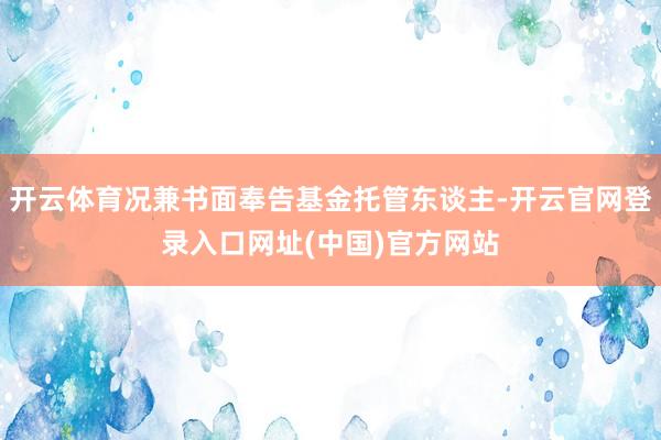 开云体育况兼书面奉告基金托管东谈主-开云官网登录入口网址(中国)官方网站