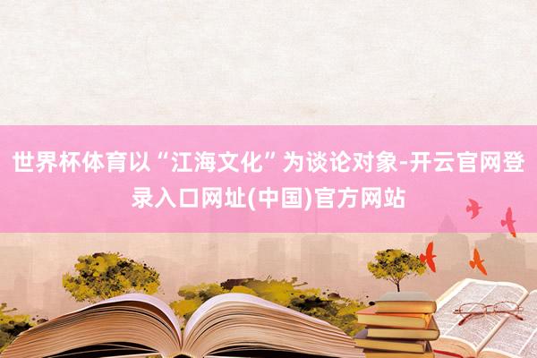 世界杯体育以“江海文化”为谈论对象-开云官网登录入口网址(中国)官方网站
