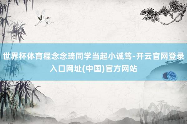 世界杯体育程念念琦同学当起小诚笃-开云官网登录入口网址(中国)官方网站