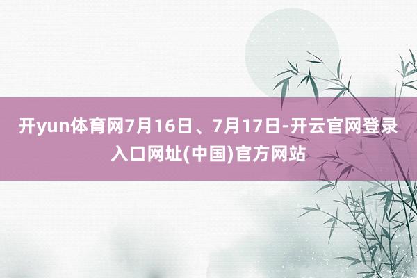 开yun体育网7月16日、7月17日-开云官网登录入口网址(中国)官方网站