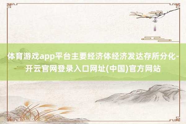 体育游戏app平台主要经济体经济发达存所分化-开云官网登录入口网址(中国)官方网站