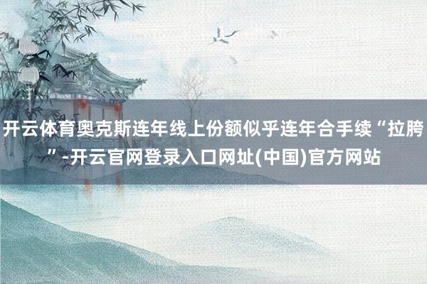 开云体育奥克斯连年线上份额似乎连年合手续“拉胯”-开云官网登录入口网址(中国)官方网站