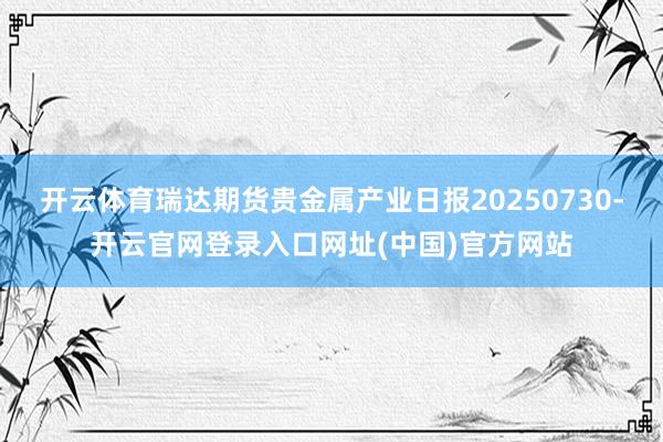 开云体育瑞达期货贵金属产业日报20250730-开云官网登录入口网址(中国)官方网站