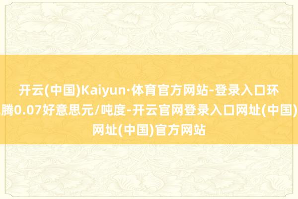 开云(中国)Kaiyun·体育官方网站-登录入口环比上月飞腾0.07好意思元/吨度-开云官网登录入口网址(中国)官方网站