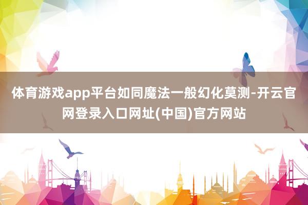 体育游戏app平台如同魔法一般幻化莫测-开云官网登录入口网址(中国)官方网站
