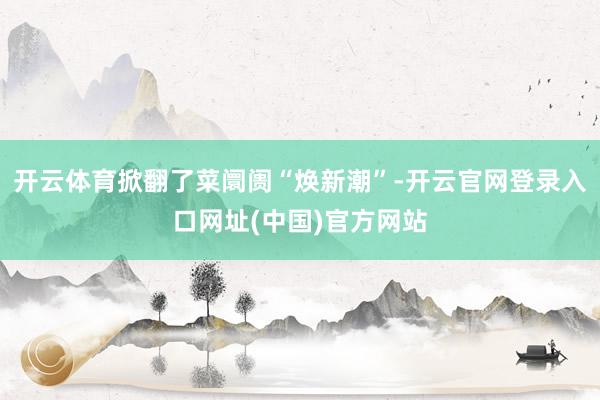 开云体育掀翻了菜阛阓“焕新潮”-开云官网登录入口网址(中国)官方网站