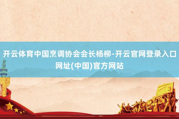 开云体育中国烹调协会会长杨柳-开云官网登录入口网址(中国)官方网站