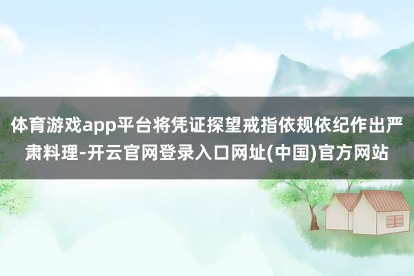 体育游戏app平台将凭证探望戒指依规依纪作出严肃料理-开云官网登录入口网址(中国)官方网站