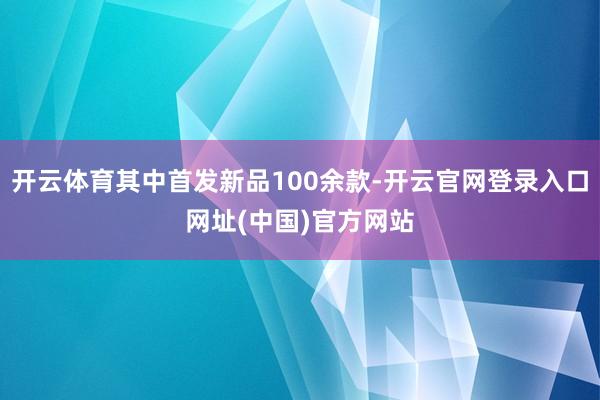 开云体育其中首发新品100余款-开云官网登录入口网址(中国)官方网站