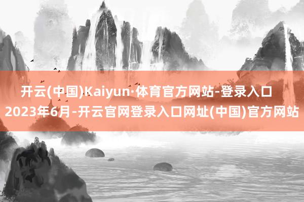 开云(中国)Kaiyun·体育官方网站-登录入口   2023年6月-开云官网登录入口网址(中国)官方网站