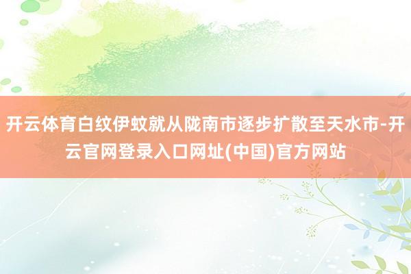 开云体育白纹伊蚊就从陇南市逐步扩散至天水市-开云官网登录入口网址(中国)官方网站