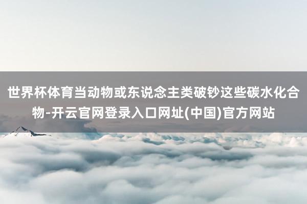 世界杯体育当动物或东说念主类破钞这些碳水化合物-开云官网登录入口网址(中国)官方网站