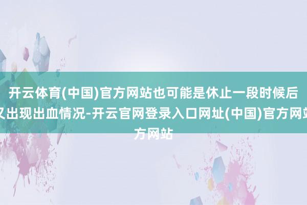 开云体育(中国)官方网站也可能是休止一段时候后又出现出血情况-开云官网登录入口网址(中国)官方网站