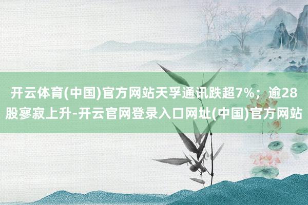 开云体育(中国)官方网站天孚通讯跌超7%；逾28股寥寂上升-开云官网登录入口网址(中国)官方网站