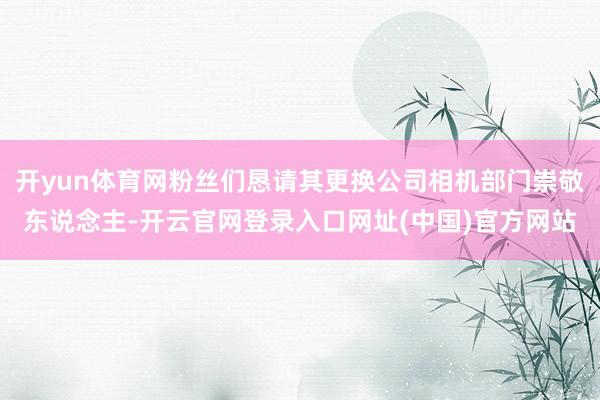 开yun体育网粉丝们恳请其更换公司相机部门崇敬东说念主-开云官网登录入口网址(中国)官方网站