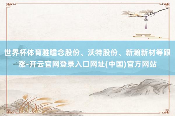 世界杯体育雅瞻念股份、沃特股份、新瀚新材等跟涨-开云官网登录入口网址(中国)官方网站