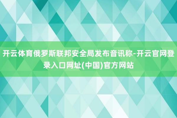 开云体育俄罗斯联邦安全局发布音讯称-开云官网登录入口网址(中国)官方网站