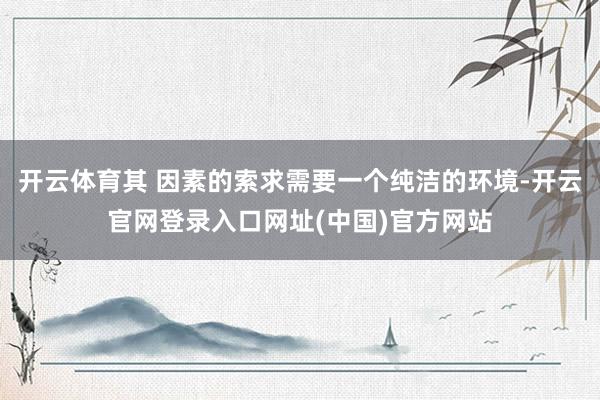 开云体育其 因素的索求需要一个纯洁的环境-开云官网登录入口网址(中国)官方网站