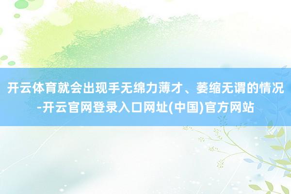 开云体育就会出现手无绵力薄才、萎缩无谓的情况-开云官网登录入口网址(中国)官方网站