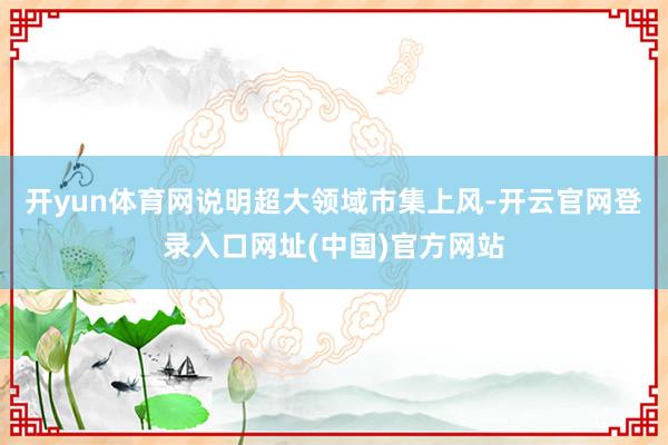 开yun体育网说明超大领域市集上风-开云官网登录入口网址(中国)官方网站