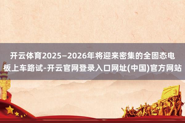 开云体育2025—2026年将迎来密集的全固态电板上车路试-开云官网登录入口网址(中国)官方网站