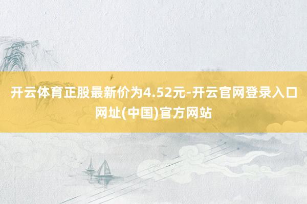 开云体育正股最新价为4.52元-开云官网登录入口网址(中国)官方网站