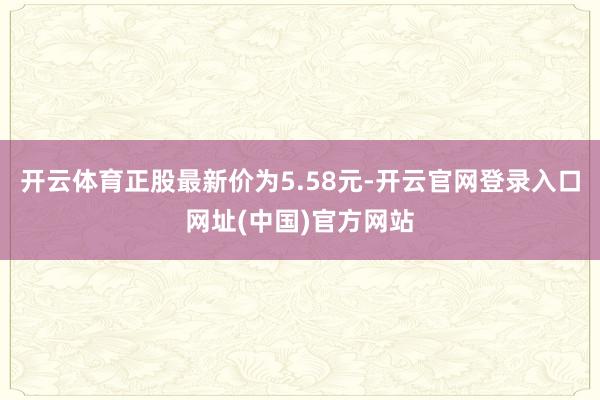 开云体育正股最新价为5.58元-开云官网登录入口网址(中国)官方网站