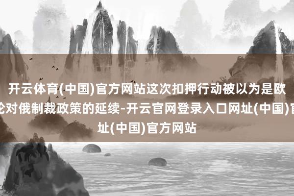 开云体育(中国)官方网站这次扣押行动被以为是欧盟新一轮对俄制裁政策的延续-开云官网登录入口网址(中国)官方网站