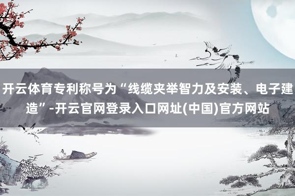 开云体育专利称号为“线缆夹举智力及安装、电子建造”-开云官网登录入口网址(中国)官方网站