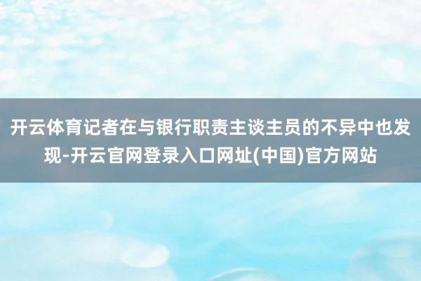 开云体育记者在与银行职责主谈主员的不异中也发现-开云官网登录入口网址(中国)官方网站