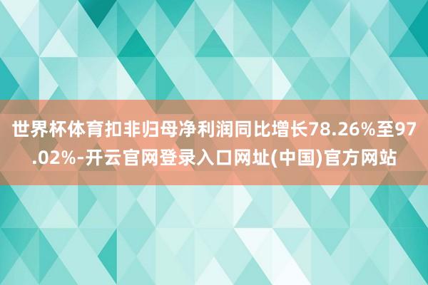 世界杯体育扣非归母净利润同比增长78.26%至97.02%-开云官网登录入口网址(中国)官方网站