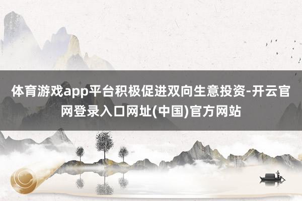 体育游戏app平台积极促进双向生意投资-开云官网登录入口网址(中国)官方网站