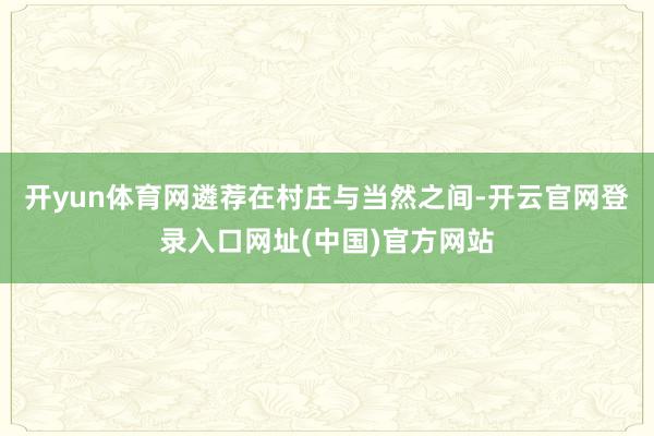 开yun体育网遴荐在村庄与当然之间-开云官网登录入口网址(中国)官方网站