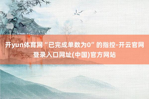 开yun体育网“已完成单数为0”的指控-开云官网登录入口网址(中国)官方网站