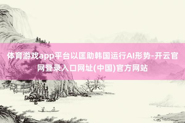 体育游戏app平台以匡助韩国运行AI形势-开云官网登录入口网址(中国)官方网站