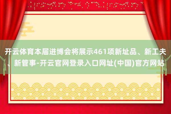 开云体育本届进博会将展示461项新址品、新工夫、新管事-开云官网登录入口网址(中国)官方网站