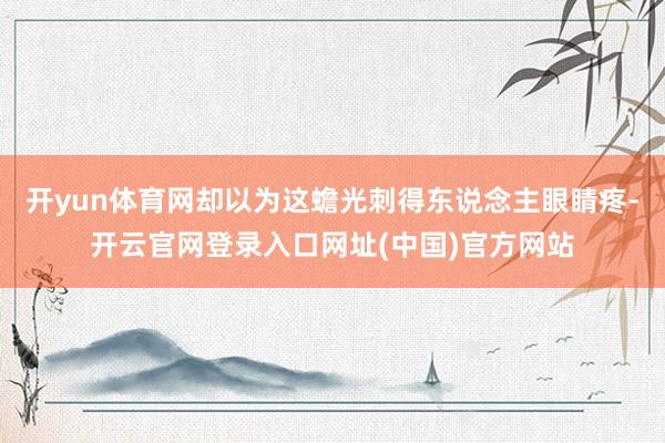 开yun体育网却以为这蟾光刺得东说念主眼睛疼-开云官网登录入口网址(中国)官方网站