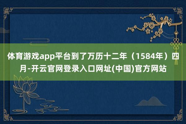 体育游戏app平台到了万历十二年(1584年)四月-开云官网登录入口网址(中国)官方网站