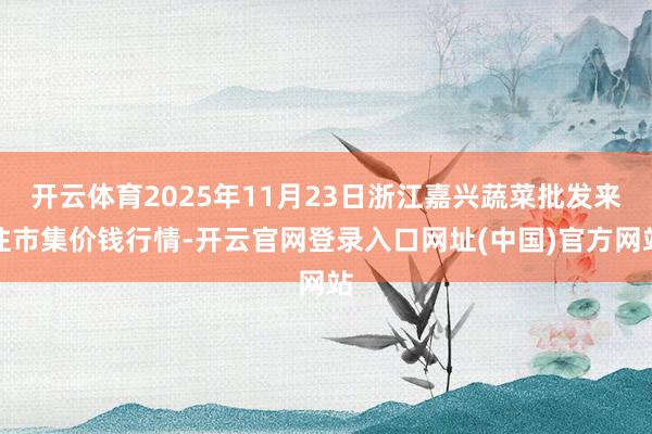 开云体育2025年11月23日浙江嘉兴蔬菜批发来往市集价钱行情-开云官网登录入口网址(中国)官方网站
