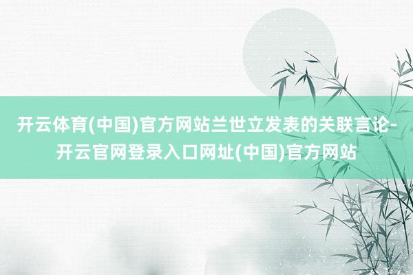 开云体育(中国)官方网站兰世立发表的关联言论-开云官网登录入口网址(中国)官方网站