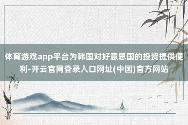 体育游戏app平台为韩国对好意思国的投资提供便利-开云官网登录入口网址(中国)官方网站