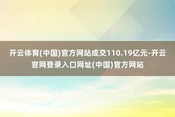 开云体育(中国)官方网站成交110.19亿元-开云官网登录入口网址(中国)官方网站
