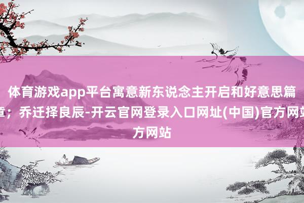 体育游戏app平台寓意新东说念主开启和好意思篇章；乔迁择良辰-开云官网登录入口网址(中国)官方网站