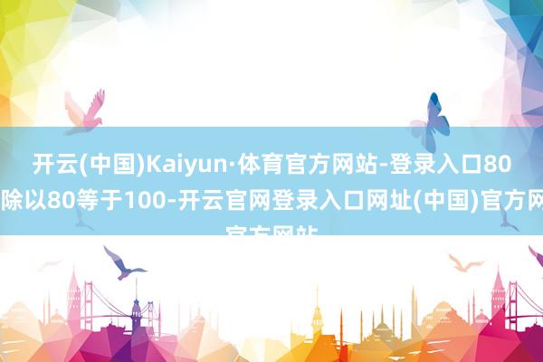 开云(中国)Kaiyun·体育官方网站-登录入口8000除以80等于100-开云官网登录入口网址(中国)官方网站
