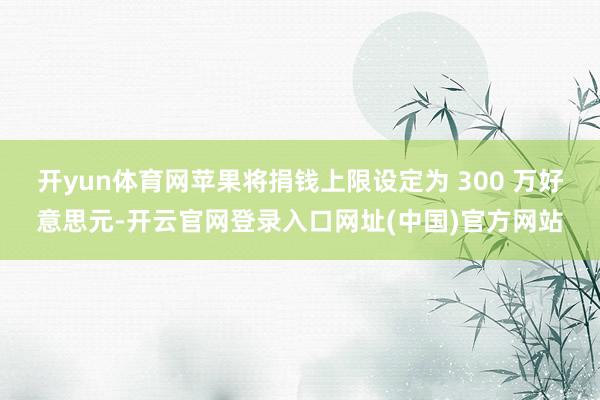 开yun体育网苹果将捐钱上限设定为 300 万好意思元-开云官网登录入口网址(中国)官方网站